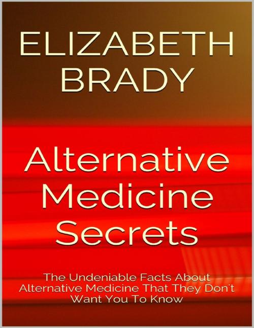 Cover of the book Alternative Medicine Secrets: The Undeniable Facts About Alternative Medicine That They Don't Want You to Know by Elizabeth Brady, Lulu.com