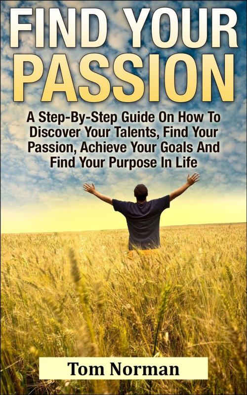 Cover of the book Find Your Passion: A Step-By-Step Guide On How To Discover Your Talents, Find Your Passion, Achieve Your Goals And Find Your Purpose In Life by Tom Norman, Tom Norman