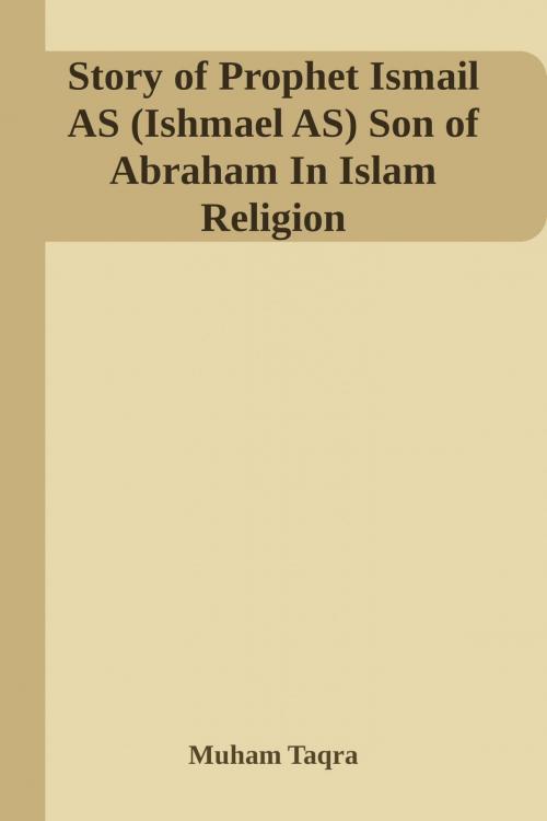 Cover of the book Story of Prophet Ismail AS (Ishmael AS) Son of Abraham In Islam Religion By Muham Taqra by Muham Taqra, Muham Taqra Self Publishing