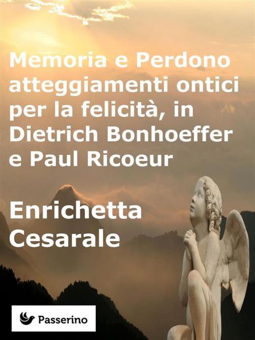 Cover of the book Memoria e Perdono, atteggiamenti ontici per la felicità, in Dietrich Bonhoeffer e Paul Ricoeur by Enrichetta Cesarale, Passerino Editore