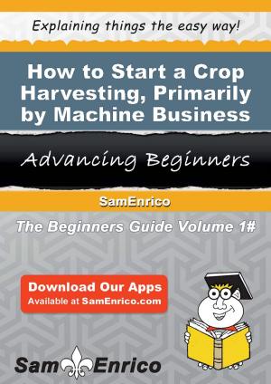 Cover of the book How to Start a Crop Harvesting - Primarily by Machine Business by Jeana Medeiros