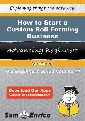 Cover of the book How to Start a Custom Roll Forming Business by William Gottlin, John Harmon, Thomas Greenbaum