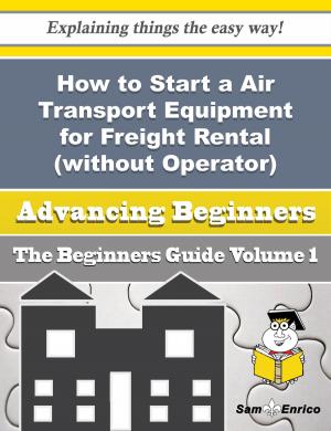 Cover of the book How to Start a Air Transport Equipment for Freight Rental (without Operator) Business (Beginners Gui by Shayne Hwang