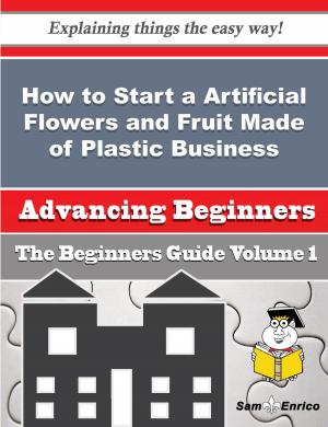 Cover of the book How to Start a Artificial Flowers and Fruit Made of Plastic Business (Beginners Guide) by Liam M Birkett