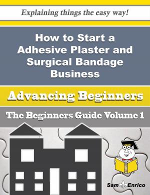 Cover of the book How to Start a Adhesive Plaster and Surgical Bandage Business (Beginners Guide) by Phebe Sylvester