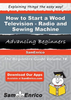 Cover of the book How to Start a Wood Television - Radio - and Sewing Machine Cabinet Manufacturing Business by Lorraine Bartlett, Shirley Hailstock, Kelly McClymer