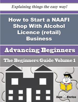 Cover of the book How to Start a NAAFI Shop With Alcohol Licence (retail) Business (Beginners Guide) by Yadira Hatchett