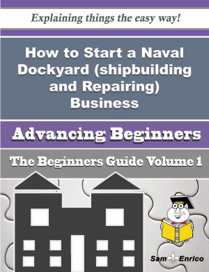 Cover of the book How to Start a Naval Dockyard (shipbuilding and Repairing) Business (Beginners Guide) by Tatiana Bach