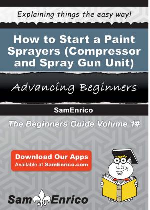 Cover of the book How to Start a Paint Sprayers (i.e. - Compressor and Spray Gun Unit) Manufacturing Business by Allie Burchfield