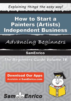 Cover of the book How to Start a Painters (i.e. - Artists) - Independent Business by Cecille Sam
