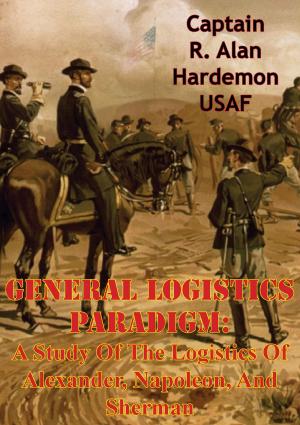 Cover of the book General Logistics Paradigm: A Study Of The Logistics Of Alexander, Napoleon, And Sherman by Major Bradford J. “BJ” Shwedo USAF