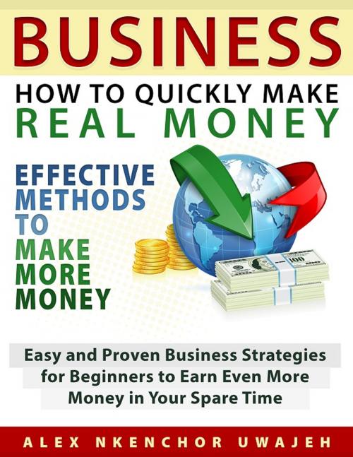 Cover of the book Business: How to Quickly Make Real Money - Effective Methods to Make More Money: Easy and Proven Business Strategies for Beginners to Earn Even More Money in Your Spare Time by Alex Nkenchor Uwajeh, Alex Nkenchor Uwajeh