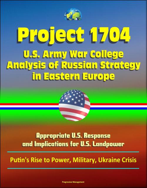 Cover of the book Project 1704: U.S. Army War College Analysis of Russian Strategy in Eastern Europe, Appropriate U.S. Response, and Implications for U.S. Landpower - Putin's Rise to Power, Military, Ukraine Crisis by Progressive Management, Progressive Management