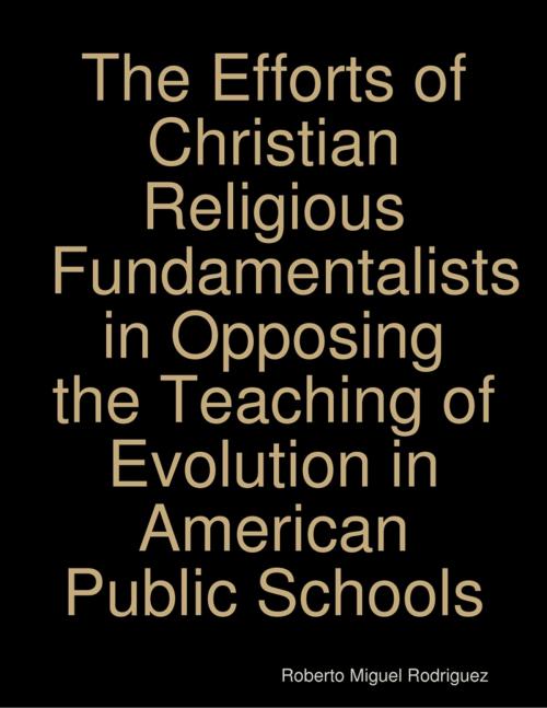 Cover of the book The Efforts of Christian Religious Fundamentalists In Opposing the Teaching of Evolution In American Public Schools by Roberto Miguel Rodriguez, Lulu.com