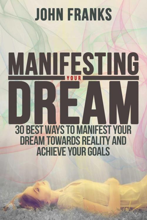 Cover of the book Manifesting Your Dream: 30 Best Ways to Manifest Your Dream Towards Reality and Achieve Your Goals by John Franks, John Franks