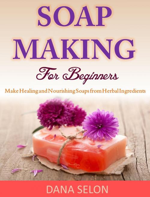 Cover of the book Soap Making For Beginners Make Healing and Nourishing Soaps from Herbal Ingredients by Dana Selon, Dana Selon