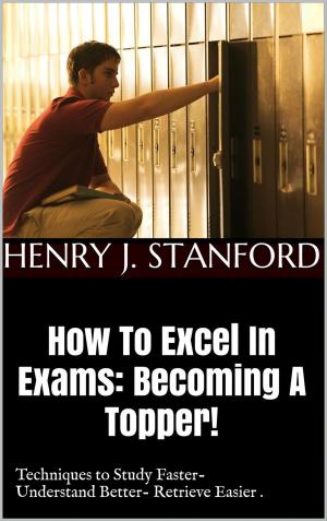 Cover of the book How To Excel In Exams: Becoming A Topper! (Techniques on Studying Faster, Understanding Better And Retrieving It Faster Too.) by Angelika Rehborn