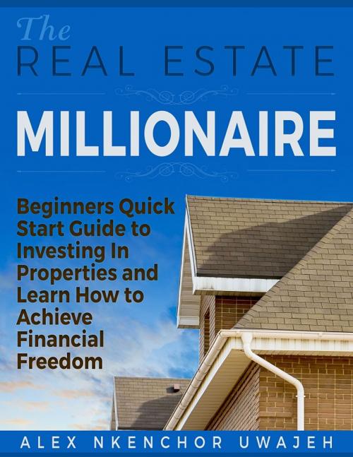 Cover of the book The Real Estate Millionaire - Beginners Quick Start Guide to Investing In Properties and Learn How to Achieve Financial Freedom [Business, Investments, Money, Finance, Real Estate] by Alex Nkenchor Uwajeh, Alex Nkenchor Uwajeh