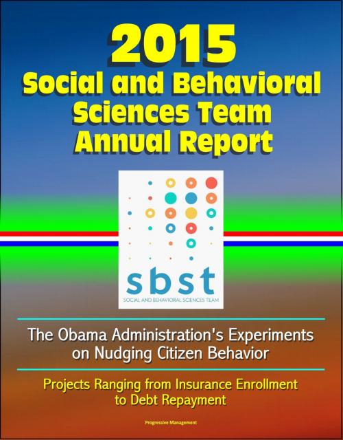 Cover of the book 2015 Social and Behavioral Sciences Team Annual Report: The Obama Administration's Experiments on Nudging Citizen Behavior - Projects Ranging from Insurance Enrollment to Debt Repayment by Progressive Management, Progressive Management