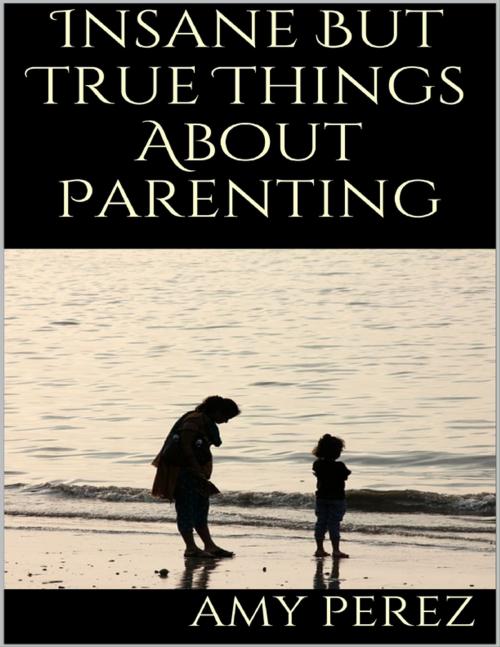 Cover of the book Insane But True Things About Parenting by Amy Perez, Lulu.com