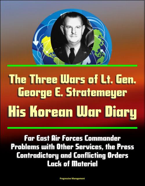 Cover of the book The Three Wars of Lt. Gen. George E. Stratemeyer: His Korean War Diary - Far East Air Forces Commander, Problems with Other Services, the Press, Contradictory and Conflicting Orders, Lack of Materiel by Progressive Management, Progressive Management