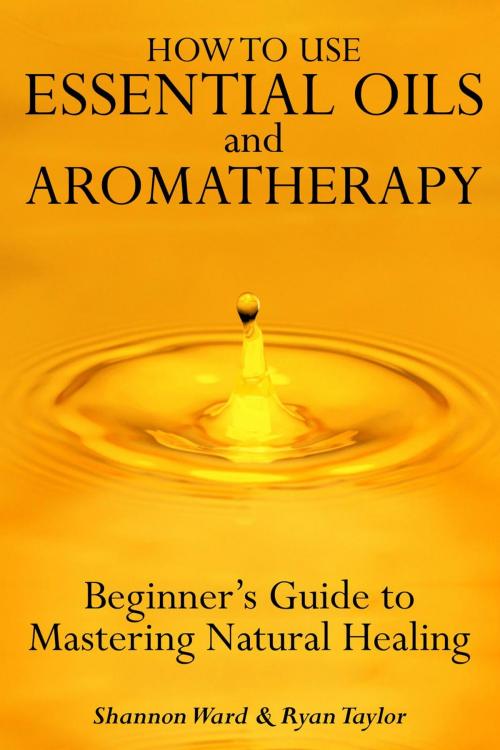 Cover of the book How to Use Essential Oil and Aromatherapy: Beginners Guide to Mastering Natural Healing by Shannon Ward and Ryan Taylor, Alternative Imaginings Press