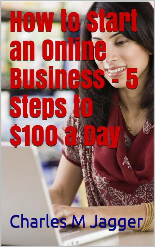 Cover of the book How to Start an Online Business - 5 Steps to $100 a Day by Charles M Jagger, Charles M Jagger