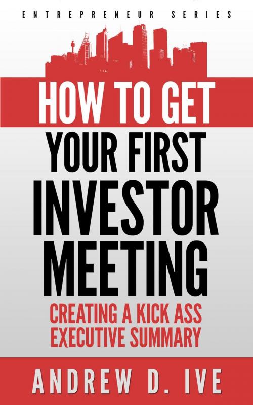 Cover of the book Get Your First Investor Meeting: Creating a Kick Ass Executive Summary by Andrew D. Ive, Andrew D. Ive