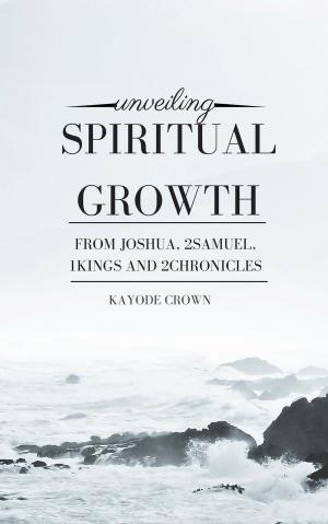 Cover of the book Unveiling Spiritual Growth From Joshua, 2Samuel, 1Kings, and 2Chronicles by Kayode Crown