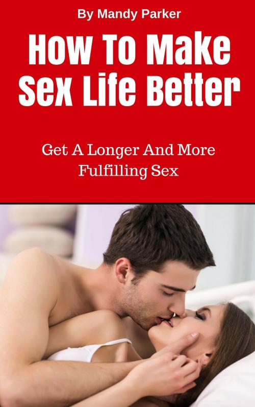 Cover of the book How To Make Sex Life Better: Get A Longer And More Fulfilling Sex by Mandy Parker, Mandy Parker