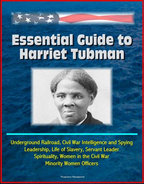 Cover of the book Essential Guide to Harriet Tubman: Underground Railroad, Civil War Intelligence and Spying, Leadership, Life of Slavery, Servant Leader, Spirituality, Women in the Civil War, Minority Women Officers by Progressive Management, Progressive Management