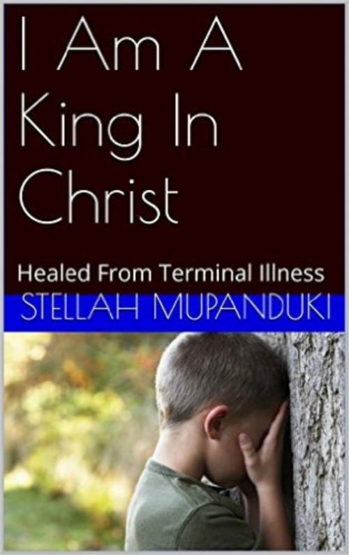 Cover of the book I Am A King In Christ: Healed From Terminal Illness by Stellah Mupanduki, Stellah Mupanduki