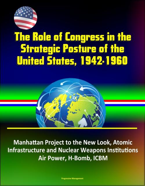 Cover of the book The Role of Congress in the Strategic Posture of the United States, 1942-1960: Manhattan Project to the New Look, Atomic Infrastructure and Nuclear Weapons Institutions, Air Power, H-Bomb, ICBM by Progressive Management, Progressive Management