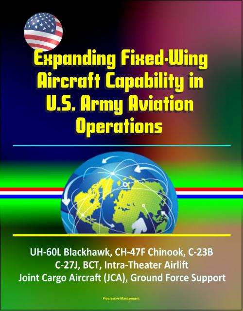 Cover of the book Expanding Fixed-Wing Aircraft Capability in U.S. Army Aviation Operations - UH-60L Blackhawk, CH-47F Chinook, C-23B, C-27J, BCT, Intra-Theater Airlift, Joint Cargo Aircraft (JCA), Ground Force Support by Progressive Management, Progressive Management