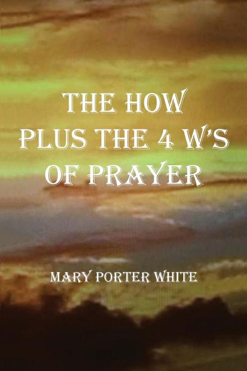 Cover of the book The How Plus The 4 W's Of Prayer by Mary Porter White, Mary White