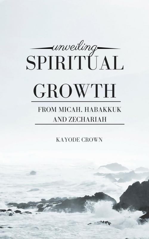 Cover of the book Unveiling Spiritual Growth From Micah, Habakkuk and Zechariah by Kayode Crown, Kayode Crown