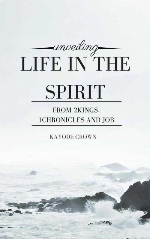 Cover of the book Unveiling Life in the Spirit From 2Kings, 1Chronicles and Job by Kayode Crown, Kayode Crown