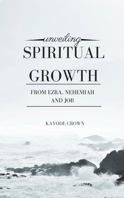Cover of the book Unveiling Spiritual Growth From Ezra, Nehemiah and Job by Kayode Crown, Kayode Crown