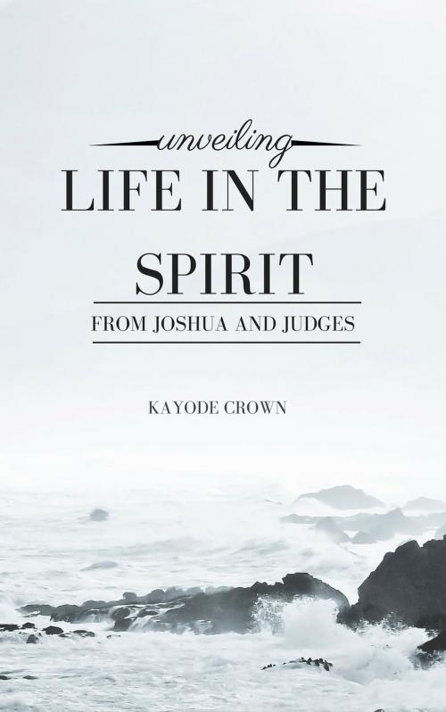Cover of the book Unveiling Life in the Spirit From Joshua and Judges by Kayode Crown, Kayode Crown