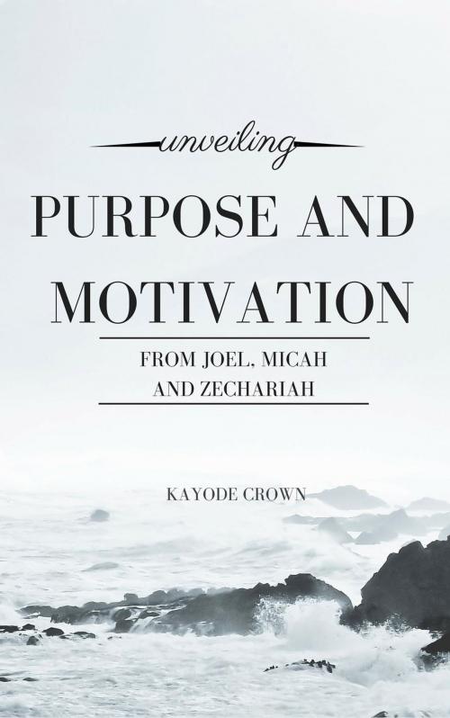 Cover of the book Unveiling Purpose and Motivation From Joel, Micah, and Zechariah by Kayode Crown, Kayode Crown