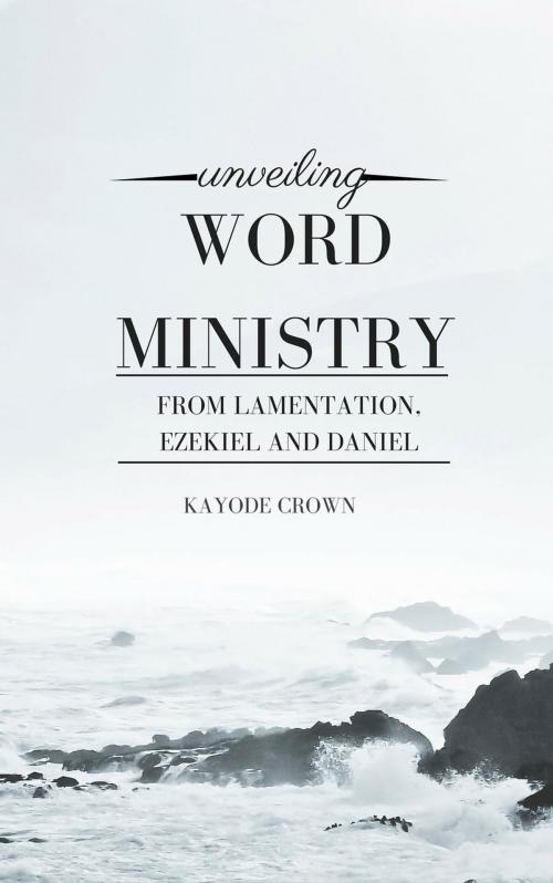 Cover of the book Unveiling Word Ministry From Lamentation, Ezekiel, and Daniel by Kayode Crown, Kayode Crown