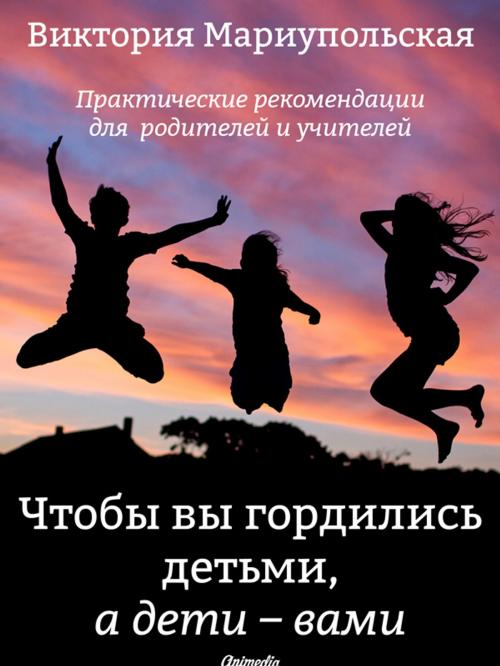 Cover of the book Чтобы вы гордились детьми, а дети — вами by Виктория Мариупольская, Animedia Company