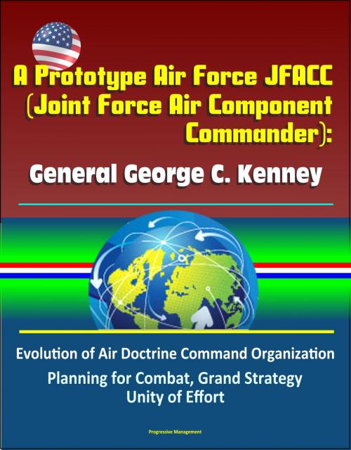 Cover of the book A Prototype Air Force JFACC (Joint Force Air Component Commander): General George C. Kenney - Evolution of Air Doctrine Command Organization, Planning for Combat, Grand Strategy, Unity of Effort by Progressive Management, Progressive Management