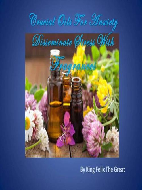 Cover of the book Crucial Oils For Anxiety Disseminate Stress With Fragrances by King Felix The Great, King Felix The Great
