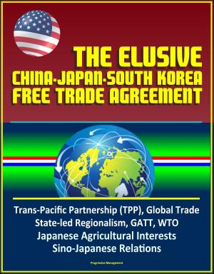Cover of the book The Elusive China-Japan-South Korea Free Trade Agreement - Trans-Pacific Partnership (TPP), Global Trade, State-led Regionalism, GATT, WTO, Japanese Agricultural Interests, Sino-Japanese Relations by Progressive Management