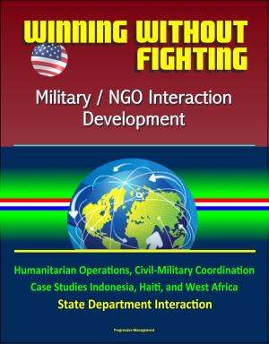 Cover of the book Winning Without Fighting: Military / NGO Interaction Development - Humanitarian Operations, Civil-Military Coordination, Case Studies Indonesia, Haiti, and West Africa, State Department Interaction by Progressive Management