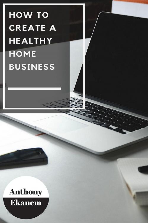 Cover of the book How to Create a Healthy Home Business by Anthony Ekanem, Anthony Ekanem
