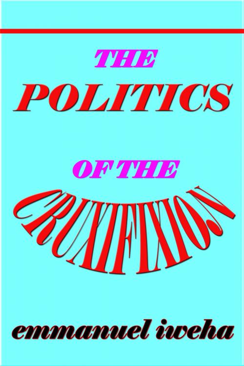 Cover of the book The Politics of the Cruxifixion by Emmanuel Iweha, Emmanuel Iweha