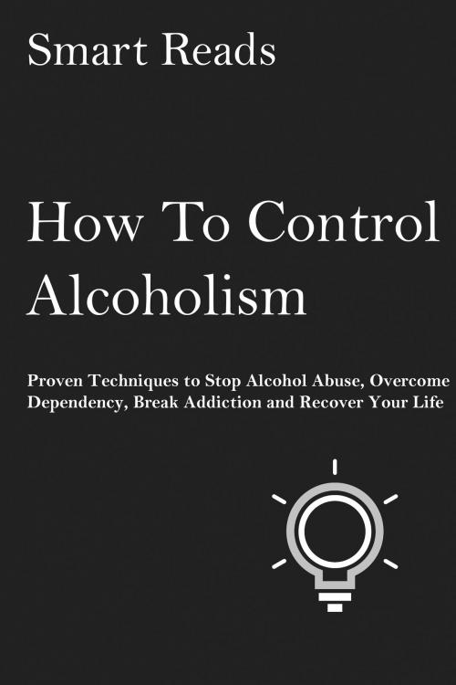 Cover of the book How To Control Alcoholism: Proven Techniques to Stop Alcohol Abuse, Overcome Dependency, Break Addiction and Recover Your Life by SmartReads, SmartReads