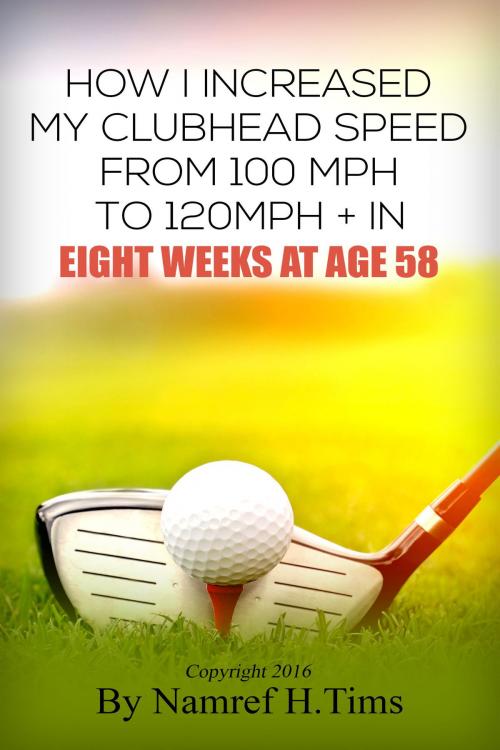 Cover of the book How I Increased My Clubhead Speed From 100 mph to 120 mph + In Eight Weeks At Age 58 by Namref H. Tims, Namref H. Tims